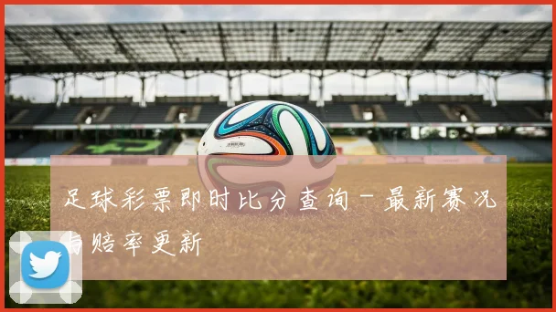 足球彩票即时比分查询 - 最新赛况与赔率更新