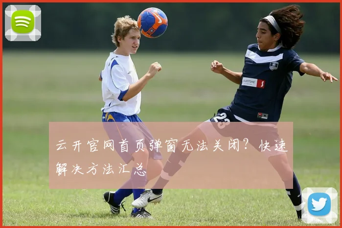 云开官网首页弹窗无法关闭？快速解决方法汇总