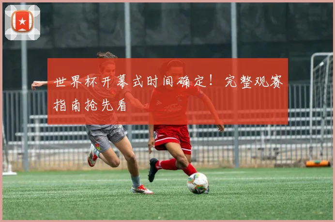 世界杯开幕式时间确定！完整观赛指南抢先看